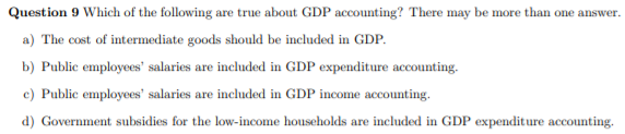 Question 9 Which of the following are true about GDP accounting? There may be more than one answer.
a) The cost of intermediate goods should be included in GDP.
b) Public employees' salaries are included in GDP expenditure accounting.
c) Public employees' salaries are included in GDP income accounting.
d) Government subsidies for the low-income households are included in GDP expenditure accounting.

