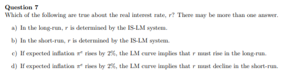 Question 7
Which of the following are true about the real interest rate, r? There may be more than one answer.
a) In the long-run, r is determined by the IS-LM system.
b) In the short-run, r is determined by the IS-LM system.
c) If expected inflation a rises by 2%, the LM curve implies that r must rise in the long-run.
d) If expected inflation r rises by 2%, the LM curve implies that r must decline in the short-run.

