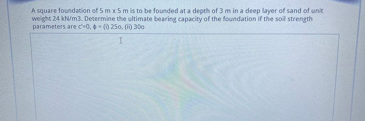 A square foundation of 5 m x 5 m is to be founded at a depth of 3 m in a deep layer of sand of unit
weight 24 kN/m3. Determine the ultimate bearing capacity of the foundation if the soil strength
parameters are c'=0, o = (i) 25o, (ii) 30o

