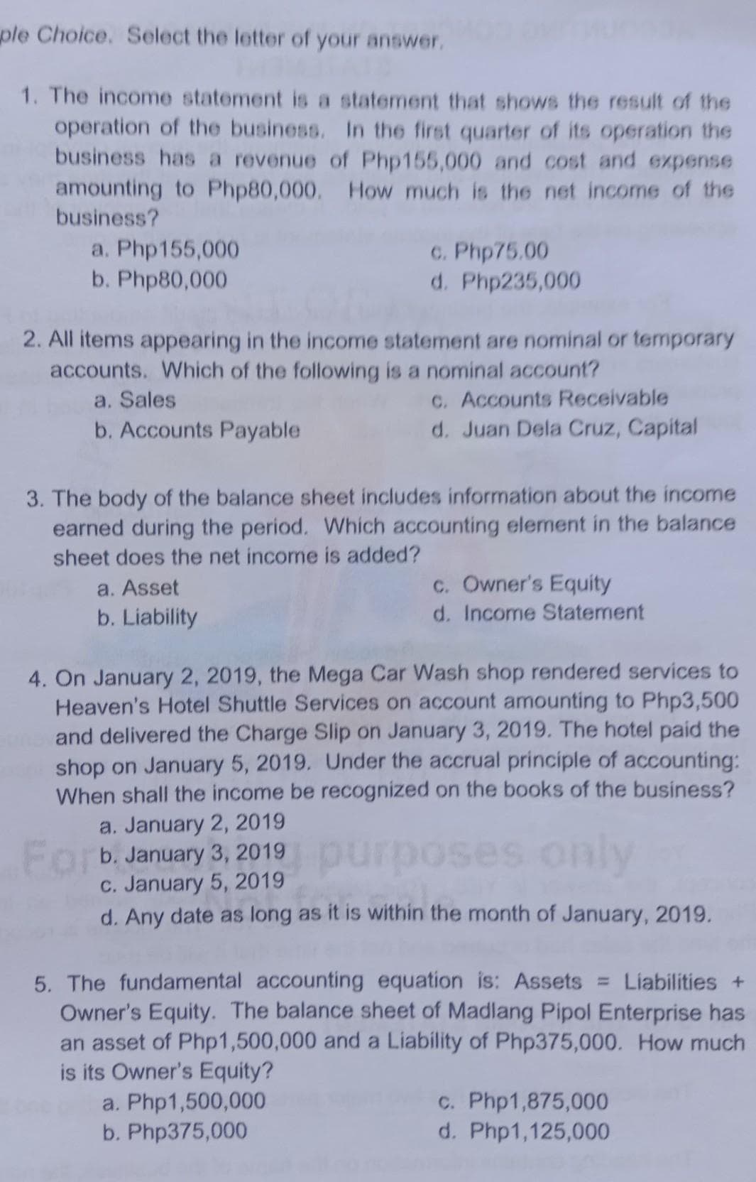 ple Choice. Select the letter of your answer.
1. The income statement is a statement that shows the result of the
operation of the business. In the first quarter of its operation the
business has a revenue of Php155,000 and cost and expense
amounting to Php80,000. How much is the net income of the
business?
a. Php155,000
b. Php80,000
c. Php75.00
d. Php235,000
2. All items appearing in the income statement are nominal or temporary
accounts. Which of the following is a nominal account?
a. Sales
b. Accounts Payable
C. Accounts Receivable
d. Juan Dela Cruz, Capital
3. The body of the balance sheet includes information about the income
earned during the period. Which accounting element in the balance
sheet does the net income is added?
C. Owner's Equity
d. Income Statement
a. Asset
b. Liability
4. On January 2, 2019, the Mega Car Wash shop rendered services to
Heaven's Hotel Shuttle Services on account amounting to Php3,500
and delivered the Charge Slip on January 3, 2019. The hotel paid the
shop on January 5, 2019. Under the accrual principle of accounting:
When shall the income be recognized on the books of the business?
a. January 2, 2019
Forb January 3, 2019 purposes only
C. January 5, 2019
d. Any date as long as it is within the month of January, 2019.
5. The fundamental accounting equation is: Assets = Liabilities +
Owner's Equity. The balance sheet of Madlang Pipol Enterprise has
an asset of Php1,500,000 and a Liability of Php375,000. How much
is its Owner's Equity?
a. Php1,500,000
b. Php375,000
c. Php1,875,000
d. Php1,125,000
