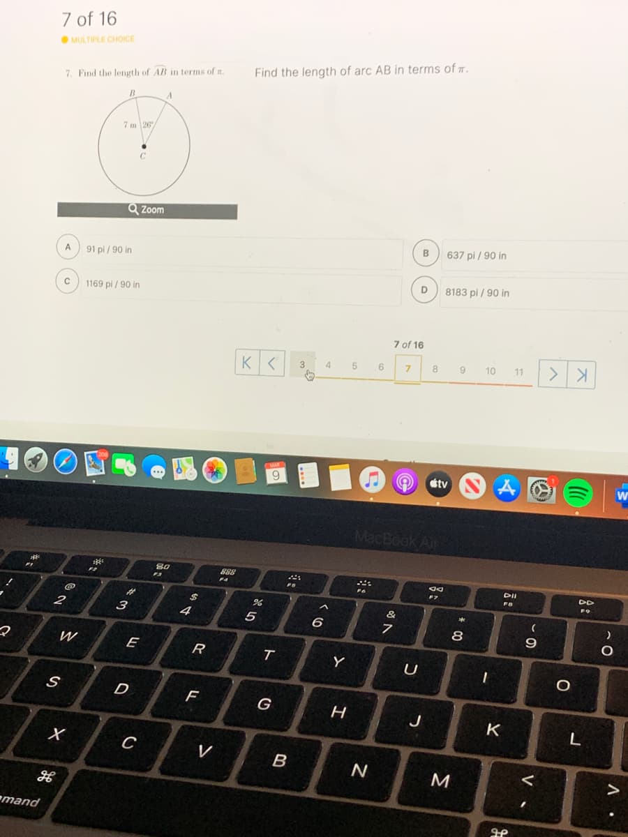7 of 16
O MULTIPLE CHOICE
Find the length of arc AB in terms of .
7. Find the length of AB in terms of n.
7 m 26
C
Q Zoom
637 pi / 90 in
A
91 pi / 90 in
8183 pi / 90 in
1169 pi / 90 in
7 of 16
4.
5
6
7.
8
9
10
11
tv
MacBook Air
888
F3
FA
DII
DD
F9
%23
24
&
3
4
5
6
8
9.
E
Y
D
G
K
C
V
M
mand
