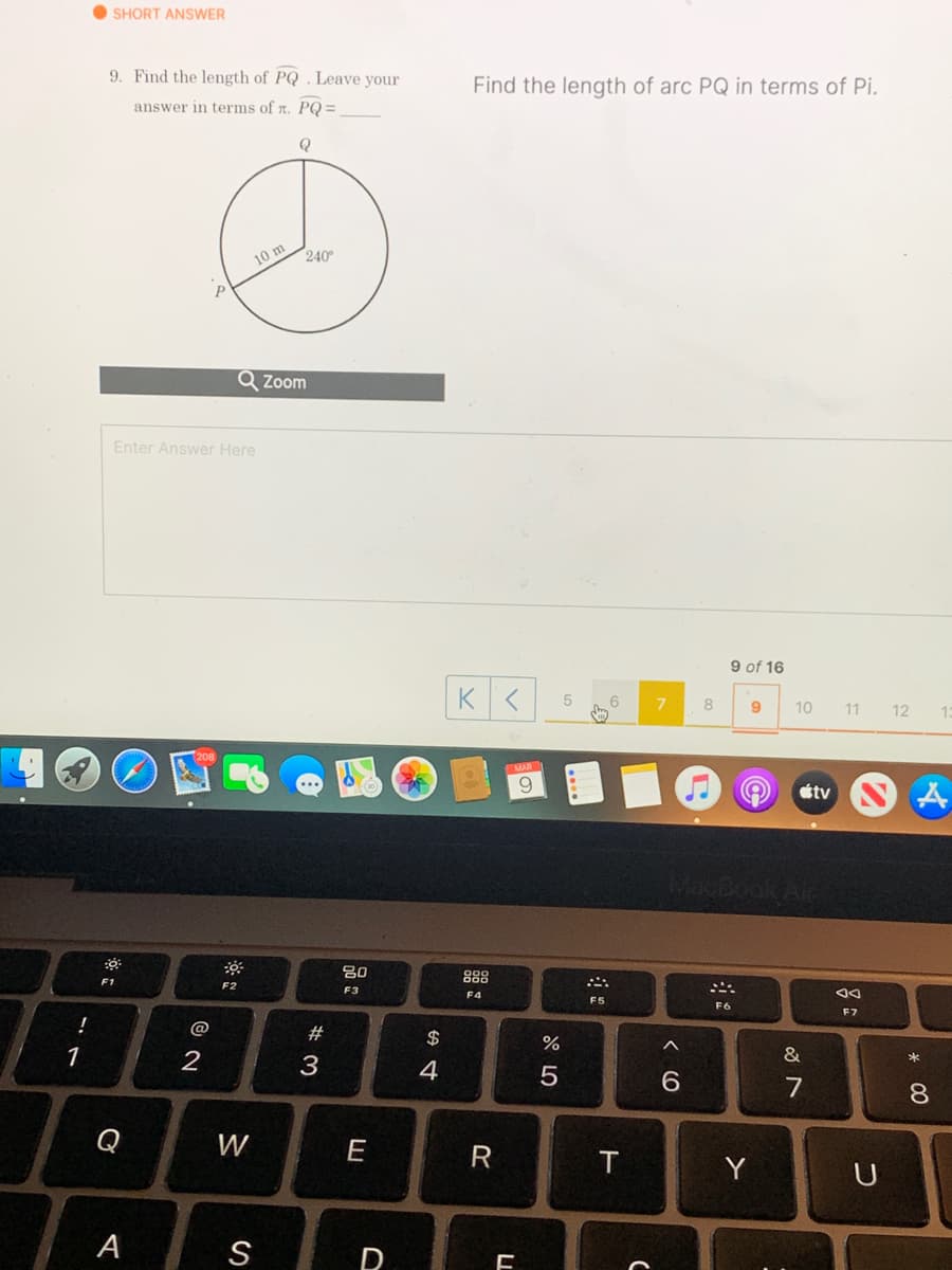 O SHORT ANSWER
9. Find the length of PQ . Leave your
Find the length of arc PQ in terms of Pi.
answer in terms of n. PQ =
10 m
240
Q Zoom
Enter Answer Here
9 of 16
K
6
8
9
10
11
12
13
6.
étv
80
888
F1
F2
F3
F4
F5
F6
F7
!
#
$
1
2
3
4
7
8.
Q
W
E
R
Y
A
S
D
< (O
LL
