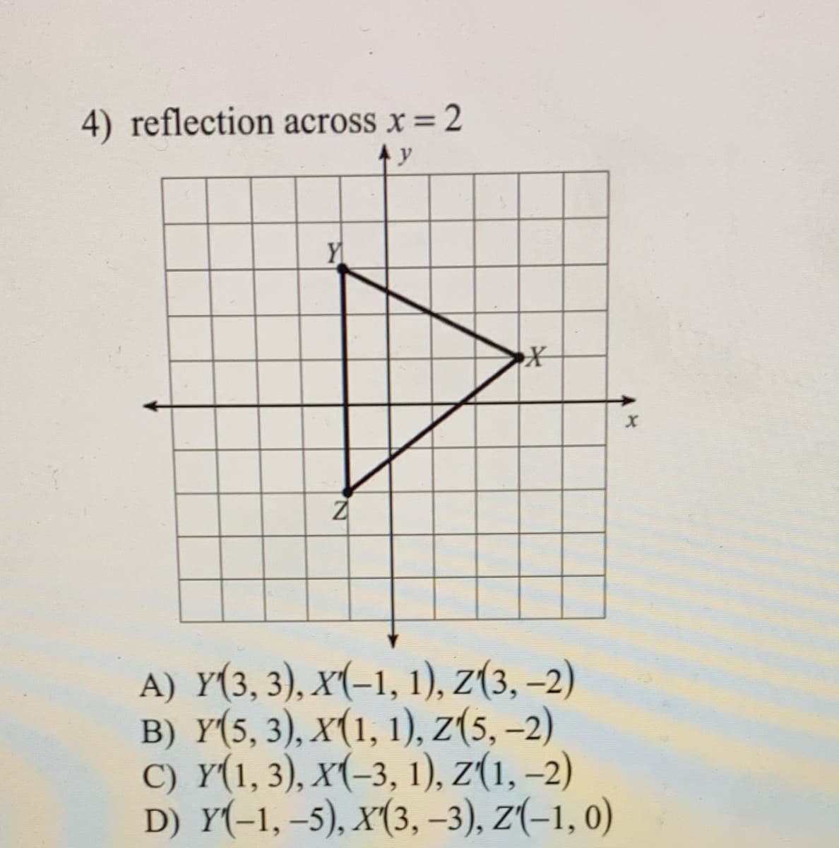 4) reflection across x = 2
A) Y(3, 3), x(-1, 1), z(3, –2)
B) Y(5, 3), X(1, 1), z(5, –2)
C) Y(1, 3), x(-3, 1), z(1, –2)
D) Y(-1, –5), X(3, –3), Z(-1, 0)
