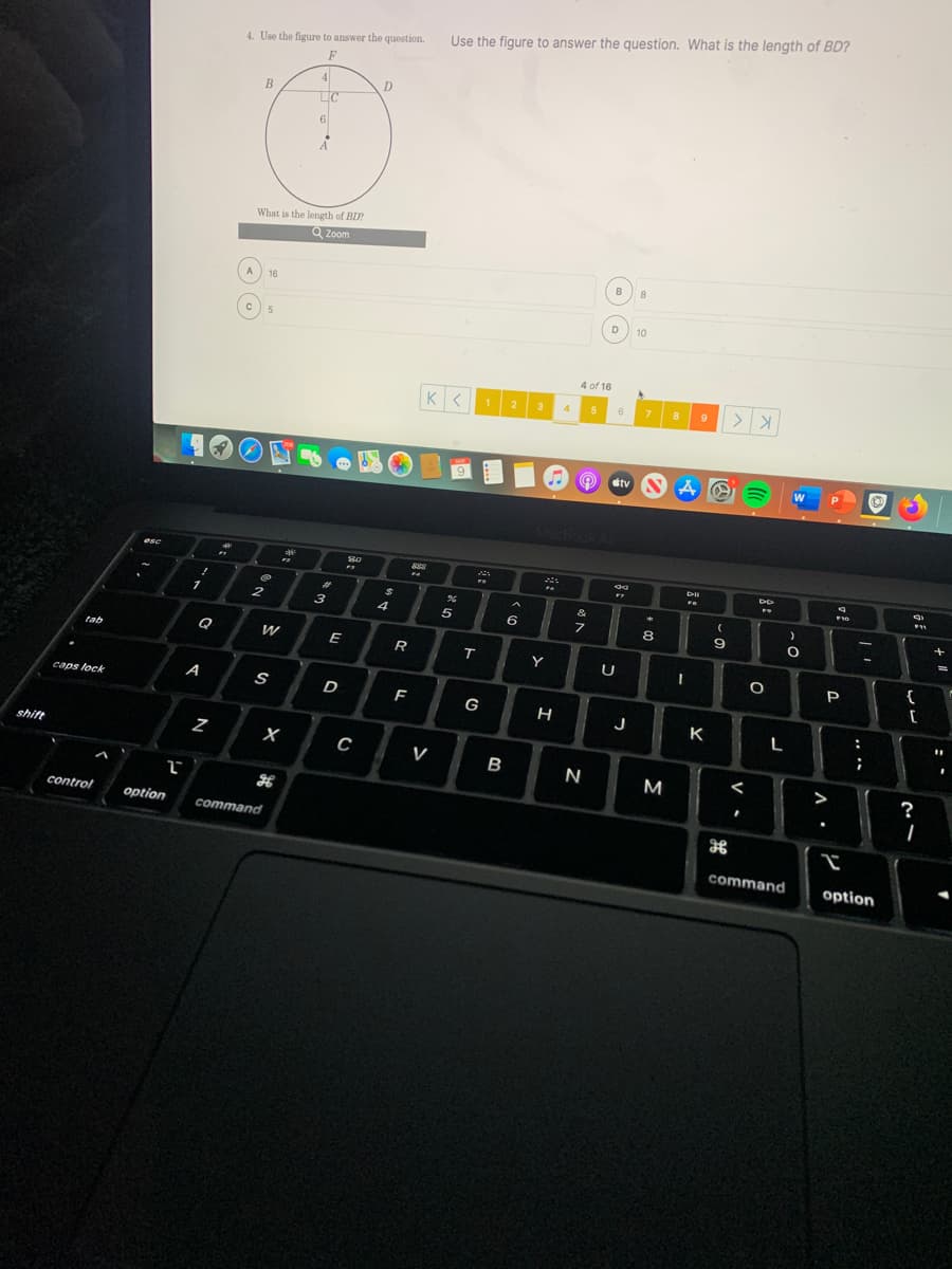 Use the figure to answer the question. What is the length of BD?
4. Use the figure to answer the question.
F
4
D
LC
6
What is the length of BD
Q Zoom
B
8
16
10
4 of 16
2
3
6.
7.
8
9
dtv
esc
F7
1
4
5
6
9.
Q
tab
E
Y
{
caps lock
A
S
D
F
G
J
K
L
:
shift
V
B
M
>
?
control
option
command
command
option
レ
