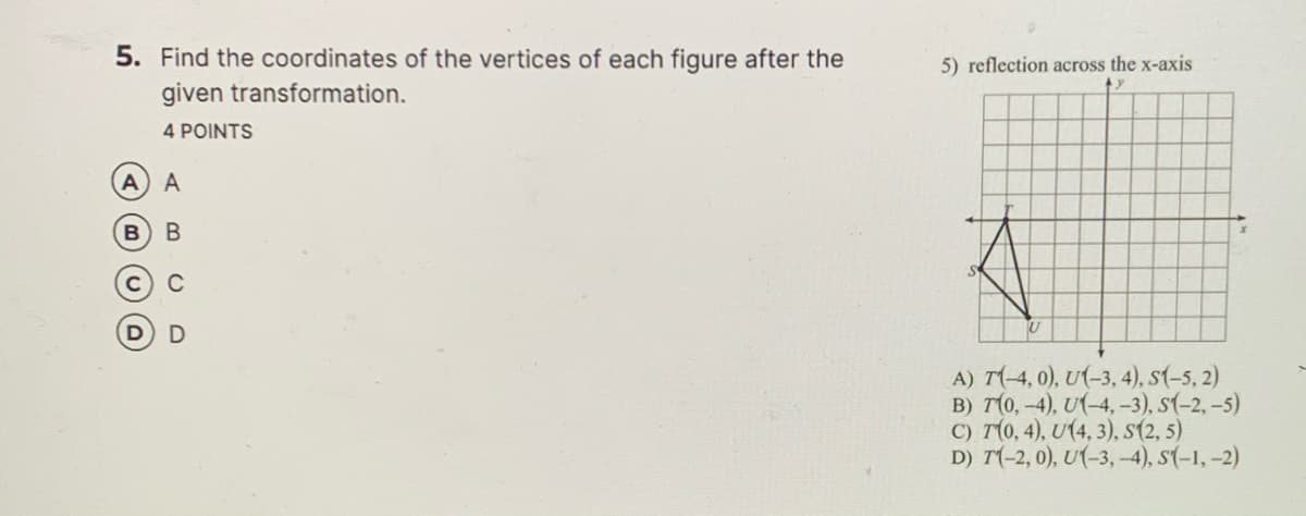 5. Find the coordinates of the vertices of each figure after the
5) reflection across the x-axis
given transformation.
4 POINTS
В В
C
A) T(-4, 0), U(-3, 4), s(-5, 2)
B) T(0,-4), U(-4, -3), s(-2,-5)
C) T(0, 4), U(4, 3), s(2, 5)
D) T(-2, 0), U(-3,-4), s(-1, -2)
