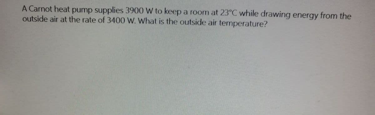 A Carnot heat pump supplies 3900 W to keep a room at 23°C while drawing energy from the
outside air at the rate of 3400 W. What is the outside air temperature?