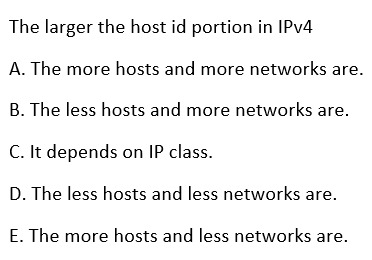 The larger the host id portion in IPV4
A. The more hosts and more networks are.
B. The less hosts and more networks are.
C. It depends on IP class.
D. The less hosts and less networks are.
E. The more hosts and less networks are.
