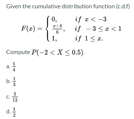 Given the cumulative distribution function (c.d.f)
if x < -3
if - 3 <x <1
0,
x4 4
F(x) =
6
1,
if 1< x.
Compute P(-2 < X < 0.5).
a.
b.를
5
C.
12
d. 글
2
