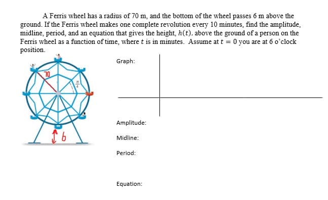 A Ferris wheel has a radius of 70 m, and the bottom of the wheel passes 6 m above the
ground. If the Ferris wheel makes one complete revolution every 10 minutes, find the amplitude,
midline, period, and an equation that gives the height, h(t), above the ground of a person on the
Ferris wheel as a function of time, where t is in minutes. Assume at t = 0 you are at 6 o'clock
position.
Graph:
70
Amplitude:
Midline:
Period:
Equation:
