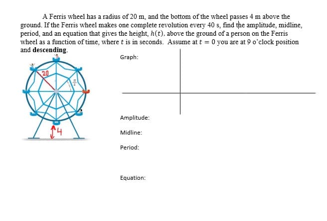A Ferris wheel has a radius of 20 m, and the bottom of the wheel passes 4 m above the
ground. If the Ferris wheel makes one complete revolution every 40 s, find the amplitude, midline,
period, and an equation that gives the height, h(t), above the ground of a person on the Ferris
wheel as a function of time, where t is in seconds. Assume at t = 0 you are at 9 o'clock position
and descending.
Graph:
20
Amplitude:
Midline:
Period:
Equation:
