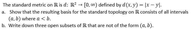 The standard metric on R is d: R? → [0, 00) defined by d(x, y) = |x – yl.
a. Show that the resulting basis for the standard topology on R consists of all intervals
(a, b) where a < b.
b. Write down three open subsets of R that are not of the form (a, b).
