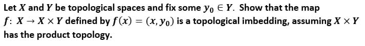 Let X and Y be topological spaces and fix some yo E Y. Show that the map
f: X → X x Y defined by f (x) = (x, yo) is a topological imbedding, assuming X × Y
has the product topology.
