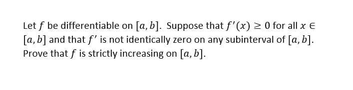 Let f be differentiable on [a, b]. Suppose that f'(x) > 0 for all x E
[a, b] and that f' is not identically zero on any subinterval of [a, b].
Prove that f is strictly increasing on [a, b].
