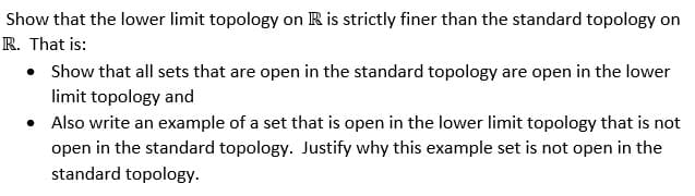 Show that the lower limit topology on R is strictly finer than the standard topology on
R. That is:
• Show that all sets that are open in the standard topology are open in the lower
limit topology and
• Also write an example of a set that is open in the lower limit topology that is not
open in the standard topology. Justify why this example set is not open in the
standard topology.
