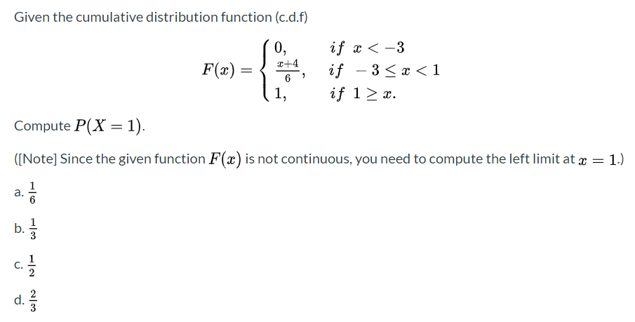 Given the cumulative distribution function (c.d.f)
if x < -3
if - 3 < x < 1
if 1> x.
0,
x+4
F(x) =
6
1,
Compute P(X = 1).
([Note] Since the given function F(x) is not continuous, you need to compute the left limit at x = 1.)
a.
6
b.
c.
d.
2
