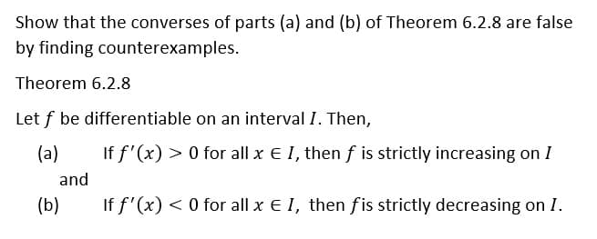 Show that the converses of parts (a) and (b) of Theorem 6.2.8 are false
by finding counterexamples.
Theorem 6.2.8
Let f be differentiable on an interval I. Then,
(a)
If f'(x) > 0 for all x E I, then f is strictly increasing on I
and
(b)
If f'(x) < 0 for all x E I, then fis strictly decreasing on I.
