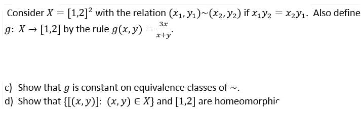 Consider X = [1,2]2 with the relation (x1, y1)~(x2, Y2) if x,y2 = x,y1. Also define
3x
g: X → [1,2] by the rule g(x, y) =
x+y'
c) Show that g is constant on equivalence classes of .
d) Show that {[(x, y)]: (x, y) E X} and [1,2] are homeomorphir
