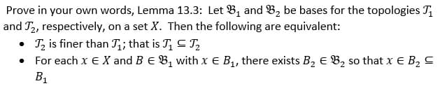 Prove in your own words, Lemma 13.3: Let B, and B, be bases for the topologies T,
and T2, respectively, on a set X. Then the following are equivalent:
• Tz is finer than T;; that is T, C ,
• For each x E X and B E B, with x E B1, there exists B, E B2 so that x E B, C
B1
