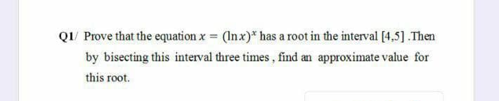 Q1/ Prove that the equation x = (Inx)* has a root in the interval [4,5] .Then
by bisecting this interval three times , find an approximate value for
this root.
