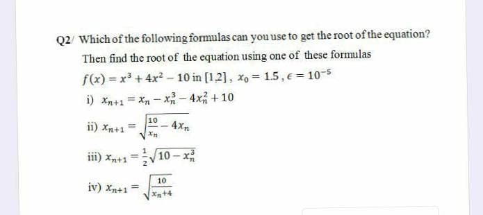 Q2/ Which of the following formulas can you use to get the root of the equation?
Then find the root of the equation using one of these formulas
f(x) = x3 + 4x? - 10 in [1,2], xo = 1.5 , e= 10-5
i) Xn+1 = Xn - x- 4x + 10
10
ii) Xn+1
4xn
Xn
iii) Xn+1
10-x
%3D
10
iv) Xn+1
Xn+4

