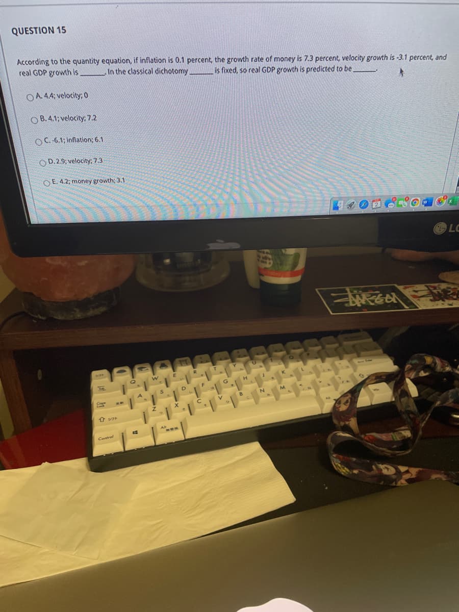 QUESTION 15
According to the quantity equation, if inflation is 0.1 percent, the growth rate of money is 7.3 percent, velocity growth is -3.1 percent, and
real GDP growth is _In the classical dichotomy
is fixed, so real GDP growth is predicted to be,
OA.44; velocity: 0
O B.4.1; velocity: 7.2
OC.-6.1; inflation; 6.1
O D.2.9; velocity: 7.3
O E. 4.2; money growth; 3.1
W
LC
nomt
Y
G
N
M.
B
介フト
Alt
Control
FCA
