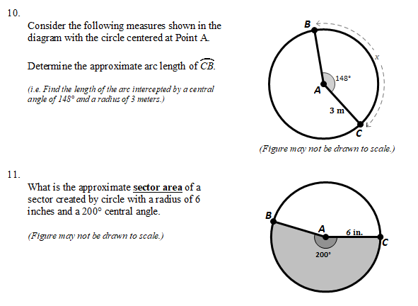 10.
B
Consider the following measures shown in the
diagram with the circle centered at Point A.
Determine the approximate arc length of CB.
148
(i.e. Find the length of the arc intercepted by a central
angle of 148° and a radius of 3 meters.)
3 m
(Figure may not be drawn to scale.)
11.
What is the approximate sector area of a
sector created by circle with a radius of 6
inches and a 200° central angle.
B
6 in.
(Figure may not be crawn to scale.)
200
