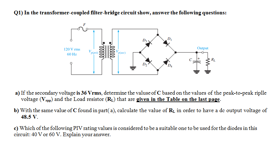 Q1) In the transformer-coupled filter-bridge circuit show, answer the following questions:
D3
120 V rms
Output
Vripr)
Vpisec)
60 Hz.
RL
D2
D4
a) If the secondary voltage is 36 Vrms, determine the valuse of C based on the values of the peak-to-peak riplle
voltage (Vrpp) and the Load resistor (R1) that are given in the Table on the last page.
b) With the same value of C found in part( a), calculate the value of R1 in order to have a de output voltage of
48.5 V.
c) Which of the following PIV rating values is considered to be a suitable one to be used for the diodes in this
circuit: 40 V or 60 V. Explain your answer.
00000
lelll
