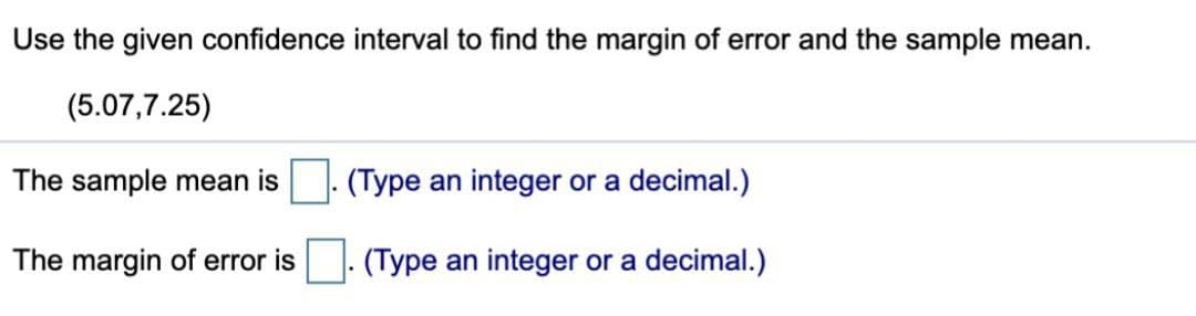 Use the given confidence interval to find the margin of error and the sample mean.
(5.07,7.25)
The sample mean is
(Type an integer or a decimal.)
The margin of error is ☐ . (Type an integer or a decimal.)