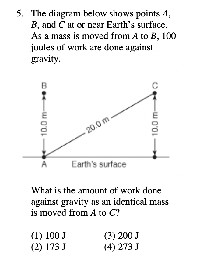 5. The diagram below shows points A,
B, and C at or near Earth's surface.
As a mass is moved from A to B, 100
joules of work are done against
gravity.
B
-20.0 m
A
Earth's surface
What is the amount of work done
against gravity as an identical mass
is moved from A to C?
(1) 100 J
(2) 173 J
(3) 200 J
(4) 273 J
10.0 m-
