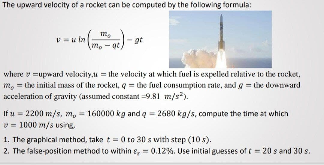 The upward velocity of a rocket can be computed by the following formula:
m.
v = u ln
mo
gt
qt
where v =upward velocity,u = the velocity at which fuel is expelled relative to the rocket,
m, = the initial mass of the rocket, q = the fuel consumption rate, and g = the downward
acceleration of gravity (assumed constant =9.81 m/s2).
%3D
If u = 2200 m/s, m, = 160000 kg and q
v = 1000 m/s using,
= 2680 kg/s, compute the time at which
1. The graphical method, take t = 0 to 30 s with step (10 s).
2. The false-position method to within ɛ, = 0.12%. Use initial guesses of t = 20 s and 30 s.
%3D

