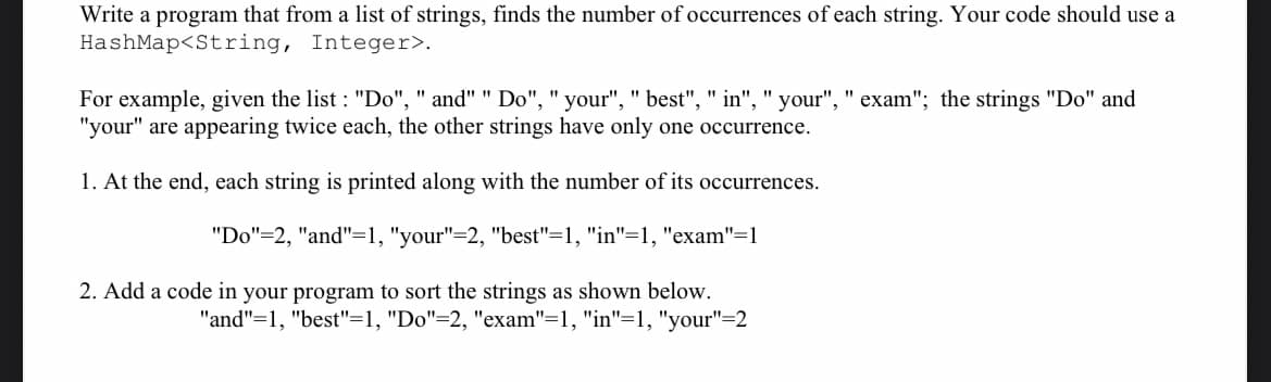 Write a program that from a list of strings, finds the number of occurrences of each string. Your code should use a
HashMap<String, Integer>.
For example, given the list : "Do", " and" " Do", "your", " best", " in", " your", " exam"; the strings "Do" and
"your" are appearing twice each, the other strings have only one occurrence.
1. At the end, each string is printed along with the number of its occurrences.
"Do"=2, "and"=1, "your"=2, "best"=1, "in"=1, "exam"=1
2. Add a code in your program to sort the strings as shown below.
"and"=1, "best"=1, "Do"=2, "exam"=1, "in"=1, "your"=2
