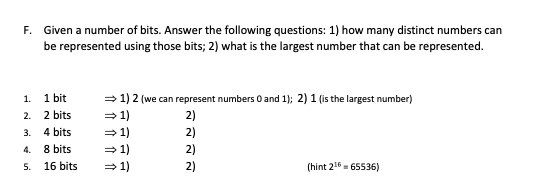 F. Given a number of bits. Answer the following questions: 1) how many distinct numbers can
be represented using those bits; 2) what is the largest number that can be represented.
1. 1 bit
2. 2 bits
= 1) 2 (we can represent numbers O and 1); 2) 1 (is the largest number)
=1)
=1)
2)
3.
4 bits
2)
4.
8 bits
=1)
2)
5.
16 bits
= 1)
2)
(hint 216- 65536)
