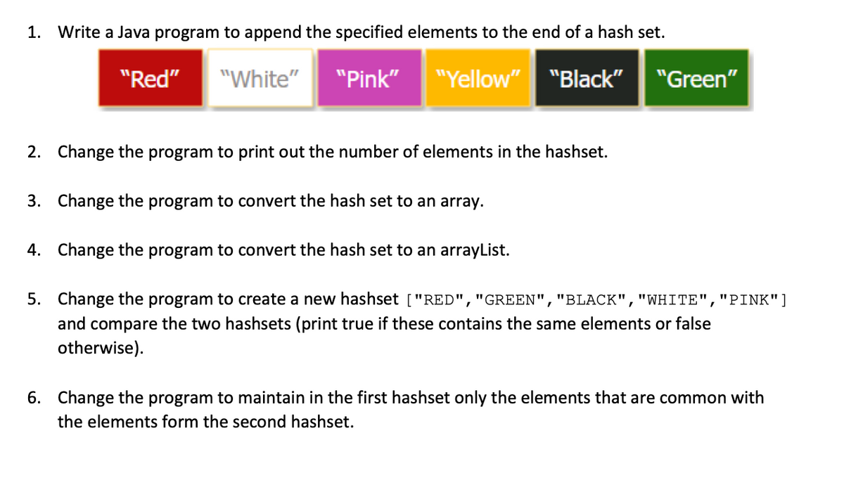 1.
Write a Java program to append the specified elements to the end of a hash set.
"Red"
"White"
"Pink"
"Yellow"
"Black"
"Green"
2. Change the program to print out the number of elements in the hashset.
3. Change the program to convert the hash set to an array.
4. Change the program to convert the hash set to an arrayList.
5. Change the program to create a new hashset ["RED","GREEN","BLACK","WHITE","PINK"]
and compare the two hashsets (print true if these contains the same elements or false
otherwise).
6. Change the program to maintain in the first hashset only the elements that are common with
the elements form the second hashset.
