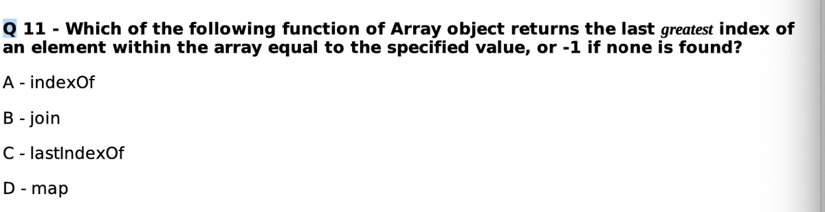 Q 11 - Which of the following function of Array object returns the last greatest index of
an element within the array equal to the specified value, or -1 if none is found?
A - indexOf
B - join
C- lastindexOf
D - map
