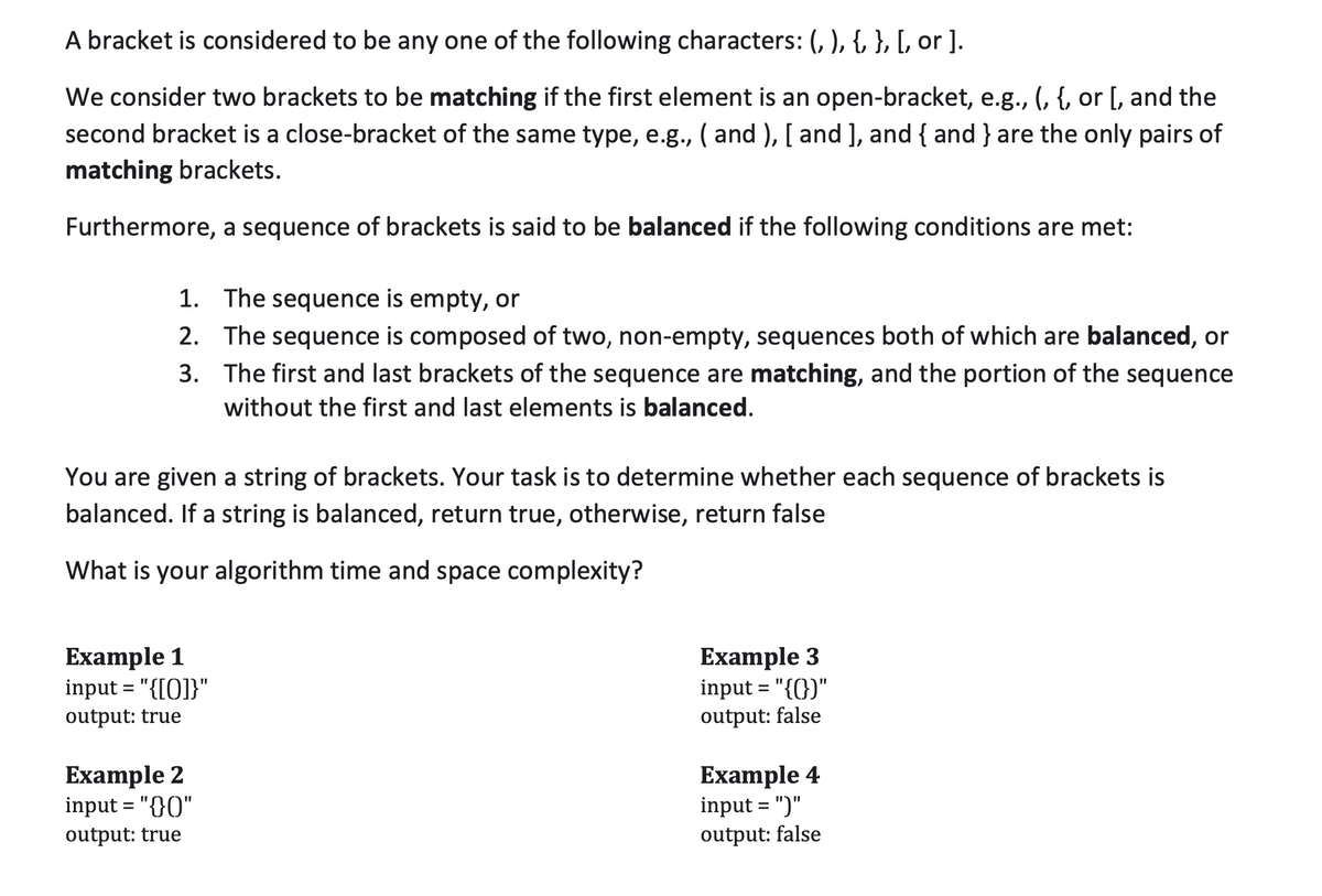 A bracket is considered to be any one of the following characters: (, ), {, }, [, or ].
We consider two brackets to be matching if the first element is an open-bracket, e.g., (, {, or [, and the
second bracket is a close-bracket of the same type, e.g., ( and ), [ and ], and { and } are the only pairs of
matching brackets.
Furthermore, a sequence of brackets is said to be balanced if the following conditions are met:
1. The sequence is empty, or
2. The sequence is composed of two, non-empty, sequences both of which are balanced, or
3. The first and last brackets of the sequence are matching, and the portion of the sequence
without the first and last elements is balanced.
You are given a string of brackets. Your task is to determine whether each sequence of brackets is
balanced. If a string is balanced, return true, otherwise, return false
What is your algorithm time and space complexity?
Example 1
input = "{[0]}"
Example 3
input = "{(})"
output: true
output: false
Example 2
input = "{}0"
Example 4
input = ")"
output: true
output: false
