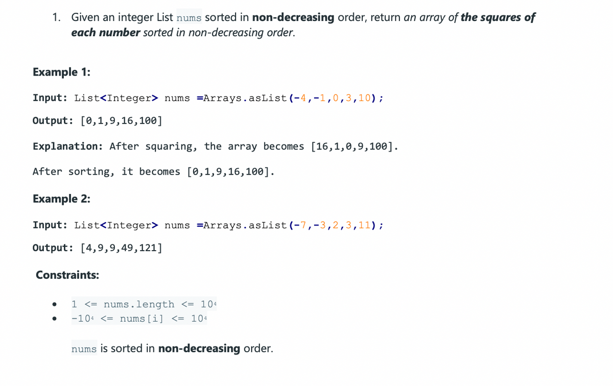 1. Given an integer List nums sorted in non-decreasing order, return an array of the squares of
each number sorted in non-decreasing order.
Example 1:
Input: List<Integer> nums =Arrays.asList(-4,-1,0,3,10);
Output: [0,1,9,16,100]
Explanation: After squaring, the array becomes [16,1,0,9,100].
After sorting, it becomes [0,1,9,16,100].
Example 2:
Input: List<Integer> nums =Arrays.asList (-7,-3,2,3,11);
Output: [4,9,9,49,121]
Constraints:
1 <= nums.length <= 104
-104 <= nums[i] <= 104
nums is sorted in non-decreasing order.
