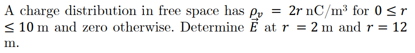 A charge distribution in free space has Py = 2r nC/m³ for 0 <r
< 10 m and zero otherwise. Determine E at r = 2 m and r = 12
m.
