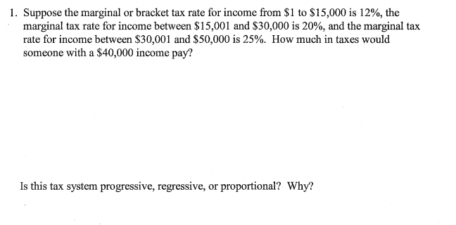 1. Suppose the marginal or bracket tax rate for income from $1 to $15,000 is 12%, the
marginal tax rate for income between $15,001 and $30,000 is 20%, and the marginal tax
rate for income between $30,001 and $50,000 is 25%. How much in taxes would
someone with a $40,000 income pay?
Is this tax system progressive, regressive, or proportional? Why?
