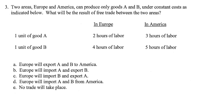 3. Two areas, Europe and America, can produce only goods A and B, under constant costs as
indicated below. What will be the result of free trade between the two areas?
In Europe
In America
1 unit of good A
2 hours of labor
3 hours of labor
1 unit of good B
4 hours of labor
5 hours of labor
a. Europe will export A and B to America.
b. Europe will import A and export B.
c. Europe will import B and export A.
d. Europe will import A and B from America.
e. No trade will take place.
