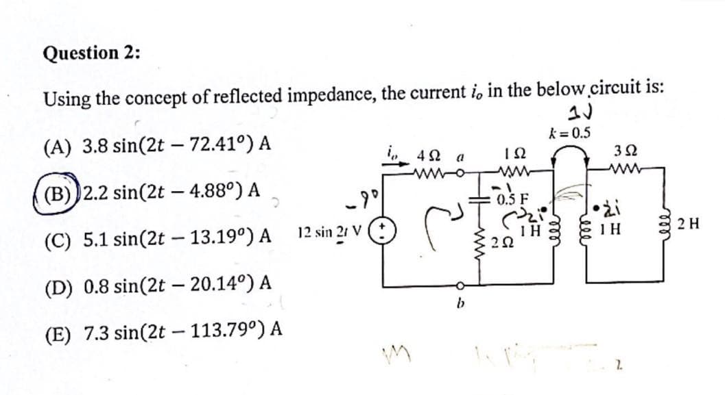 Question 2:
Using the concept of reflected impedance, the current i, in the below circuit is:
(A) 3.8 sin(2t - 72.41°) A
(B) 2.2 sin(2t - 4.88°) A 2
(C) 5.1 sin(2t - 13.19⁰) A
(D) 0.8 sin(2t - 20.14⁰) A
(E) 7.3 sin(2t - 113.79⁰) A
-90
12 sin 21 V
M
4Ω
www-o
a
b
ΤΩ
0.5 F
202
IH
k = 0.5
ele
3 Ω
www
•ži
1H
2
ell
2 H