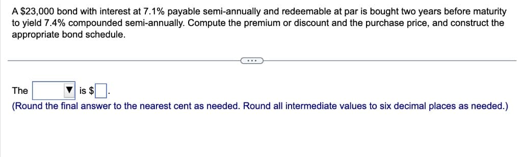 A $23,000 bond with interest at 7.1% payable semi-annually and redeemable at par is bought two years before maturity
to yield 7.4% compounded semi-annually. Compute the premium or discount and the purchase price, and construct the
appropriate bond schedule.
(...
The
is $
(Round the final answer to the nearest cent as needed. Round all intermediate values to six decimal places as needed.)
