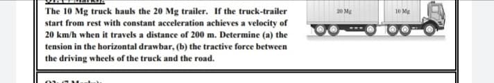 The 10 Mg truck hauls the 20 Mg trailer. If the truck-trailer
start from rest with constant acceleration achieves a velocity of
20 km/h when it travels a distance of 200 m. Determine (a) the
tension in the horizontal drawbar, (b) the tractive force between
20 Mg
10 Mg
the driving wheels of the truck and the road.
