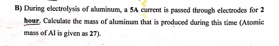 B) During electrolysis of aluminum, a 5A current is passed through electrodes for 2
hour. Calculate the mass of aluminum that is produced during this time (Atomic
mass of Al is given as 27).
