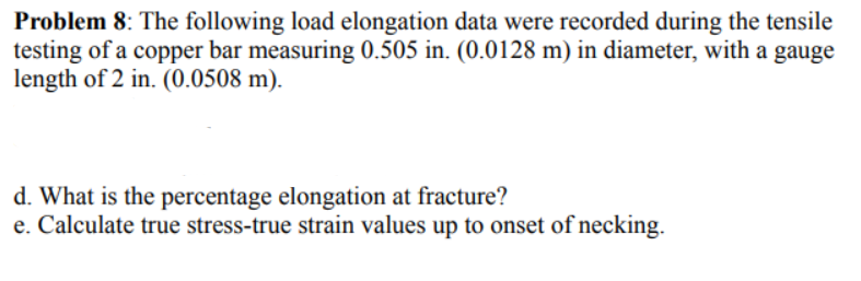 Problem 8: The following load elongation data were recorded during the tensile
testing of a copper bar measuring 0.505 in. (0.0128 m) in diameter, with a gauge
length of 2 in. (0.0508 m).
d. What is the percentage elongation at fracture?
e. Calculate true stress-true strain values up to onset of necking.

