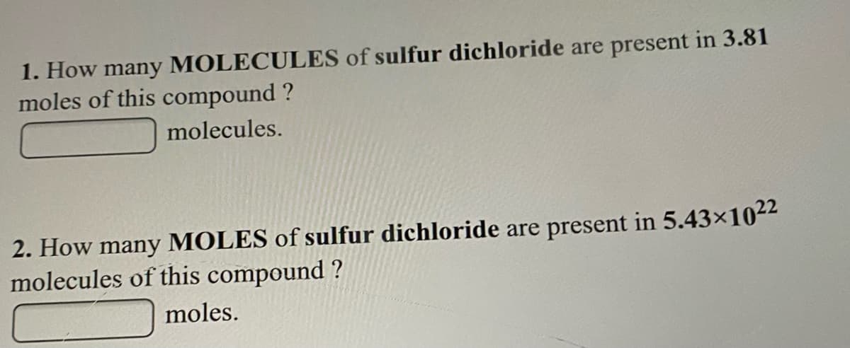 1. How many MOLECULES of sulfur dichloride are present in 3.81
moles of this compound ?
molecules.
2. How many MOLES of sulfur dichloride are present in 5.43x1022
molecules of this compound ?
moles.
