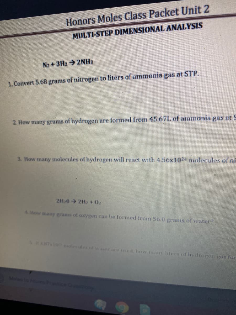 Honors Moles Class Packet Unit 2
MULTI-STEP DIMENSIONAL ANALYSIS
N2 + 3H2 2NH3
1. Convert 5.68 grams of nitrogen to liters of ammonia gas at STP.
2. How many grams of hydrogen are formed from 45.67L of ammonia gas at S
3. How many molecules of hydrogen will react with 4.56x10 molecyles of ni
2H20 2H, + 0z
4.How many grams of oxygen can be formed from 56.0 grams of water?
5 HA87 10 molerules of water aro used bow many hters of hydrogen gas for
Moles to A
