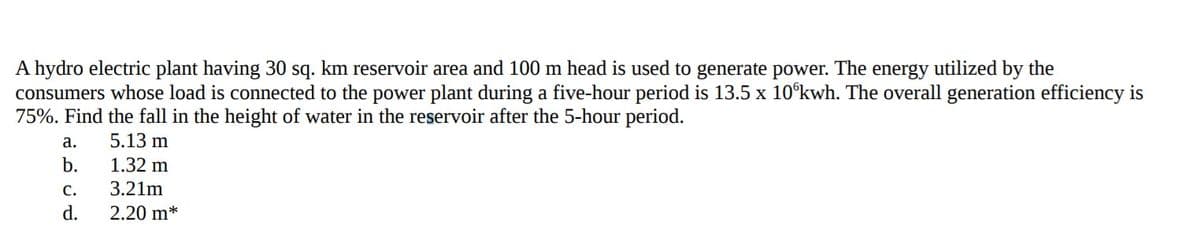 A hydro electric plant having 30 sq. km reservoir area and 100 m head is used to generate power. The energy utilized by the
consumers whose load is connected to the power plant during a five-hour period is 13.5 x 10°kwh. The overall generation efficiency is
75%. Find the fall in the height of water in the reservoir after the 5-hour period.
а.
5.13 m
b.
1.32 m
с.
3.21m
d.
2.20 m*
