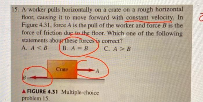 15. A worker pulls horizontally on a crate on a rough horizontal
floor, causing it to move forward with constant velocity. In
Figure 4.31, force A is the pull of the worker and force B is the
force of friction due to the floor. Which one of the following
statements about these forces is correct?
A. A <B
B. A = B
C. A > B
B
Crate
A FIGURE 4.31 Multiple-choice
problem 15.