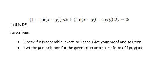 In this DE:
(1 - sin(x - y)) dx + (sin(x - y) - cos y) dy = 0:
Guidelines:
.
Check if it is separable, exact, or linear. Give your proof and solution
Get the gen. solution for the given DE in an implicit form of f (x, y) = c