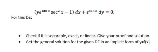 For this DE:
.
(yetanx sec² x - 1) dx + etanx dy = 0:
Check if it is separable, exact, or linear. Give your proof and solution
Get the general solution for the given DE in an implicit form of y=f(x)
